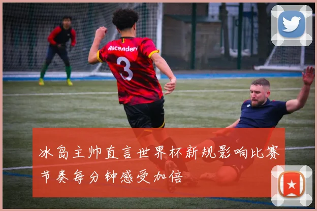 冰岛主帅直言世界杯新规影响比赛节奏每分钟感受加倍