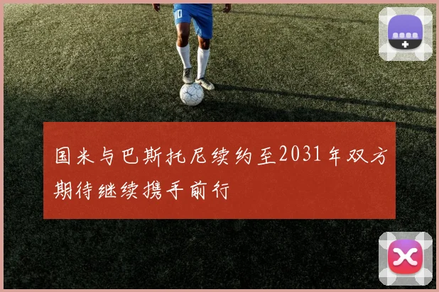 国米与巴斯托尼续约至2031年双方期待继续携手前行