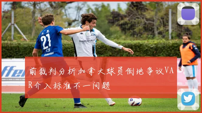 前裁判分析加拿大球员倒地争议VAR介入标准不一问题
