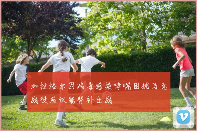 加拉格尔因病毒感染哮喘困扰马竞战役或仅能替补出战