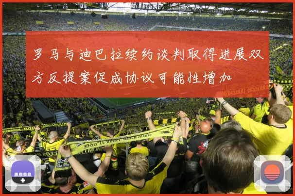 罗马与迪巴拉续约谈判取得进展双方反提案促成协议可能性增加