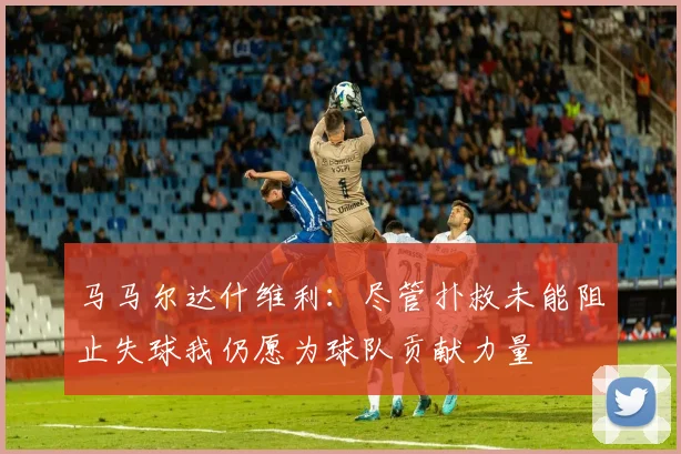 马马尔达什维利：尽管扑救未能阻止失球我仍愿为球队贡献力量