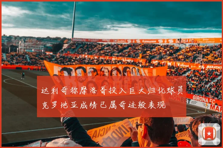达利奇称摩洛哥投入巨大归化球员克罗地亚成绩已属奇迹般表现