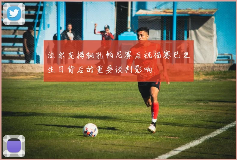 法尔克揭秘孔帕尼赛后祝福赛巴里生日背后的重要谈判影响