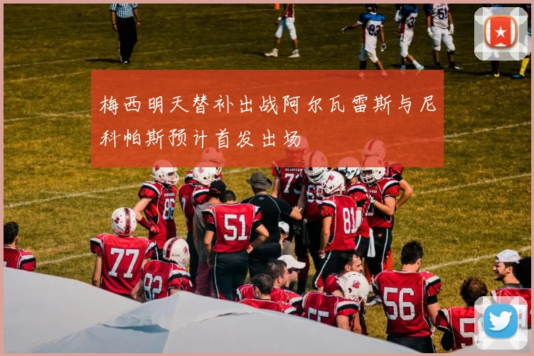 梅西明天替补出战阿尔瓦雷斯与尼科帕斯预计首发出场