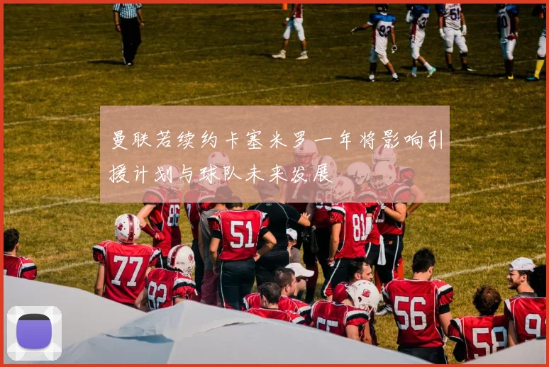 曼联若续约卡塞米罗一年将影响引援计划与球队未来发展