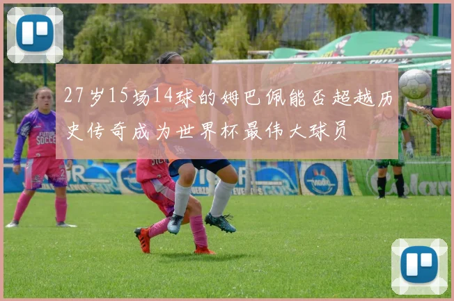 27岁15场14球的姆巴佩能否超越历史传奇成为世界杯最伟大球员