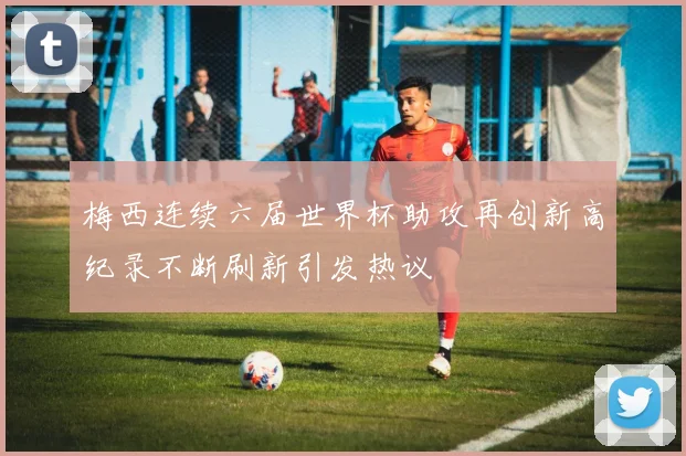 梅西连续六届世界杯助攻再创新高纪录不断刷新引发热议