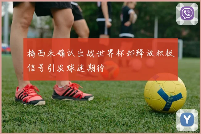 梅西未确认出战世界杯却释放积极信号引发球迷期待