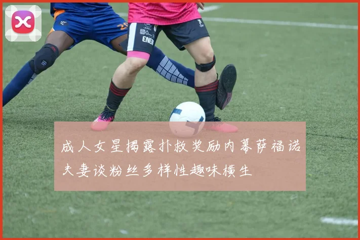 成人女星揭露扑救奖励内幕萨福诺夫妻谈粉丝多样性趣味横生