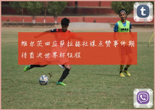 维尔茨回应萨拉赫社媒点赞事件期待首次世界杯征程