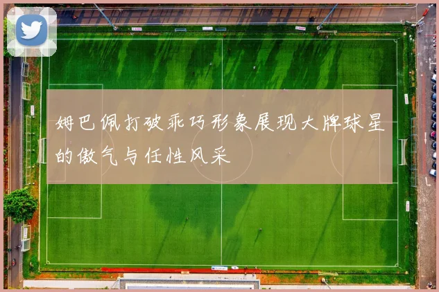 姆巴佩打破乖巧形象展现大牌球星的傲气与任性风采