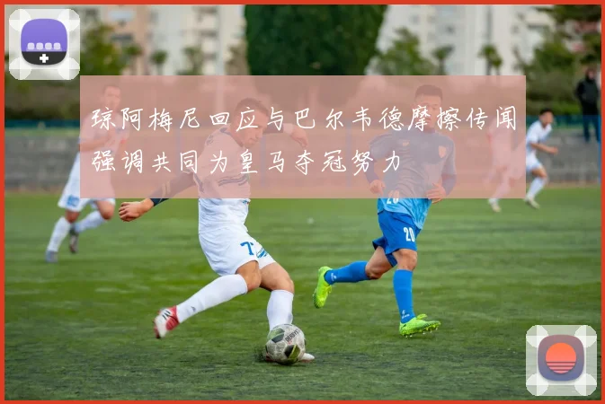 琼阿梅尼回应与巴尔韦德摩擦传闻强调共同为皇马夺冠努力