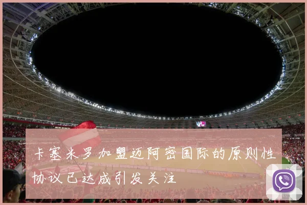卡塞米罗加盟迈阿密国际的原则性协议已达成引发关注