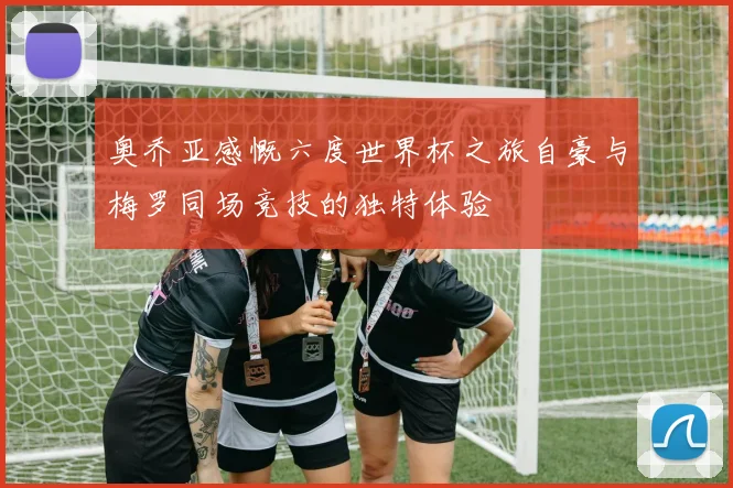 奥乔亚感慨六度世界杯之旅自豪与梅罗同场竞技的独特体验