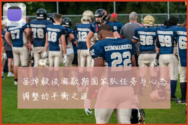 吕焯毅谈间歇期国家队任务与心态调整的平衡之道