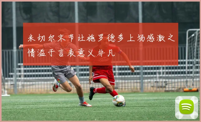 米切尔末节让施罗德多上场感激之情溢于言表意义非凡