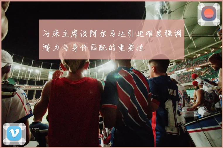 河床主席谈阿尔马达引进难度强调潜力与身价匹配的重要性